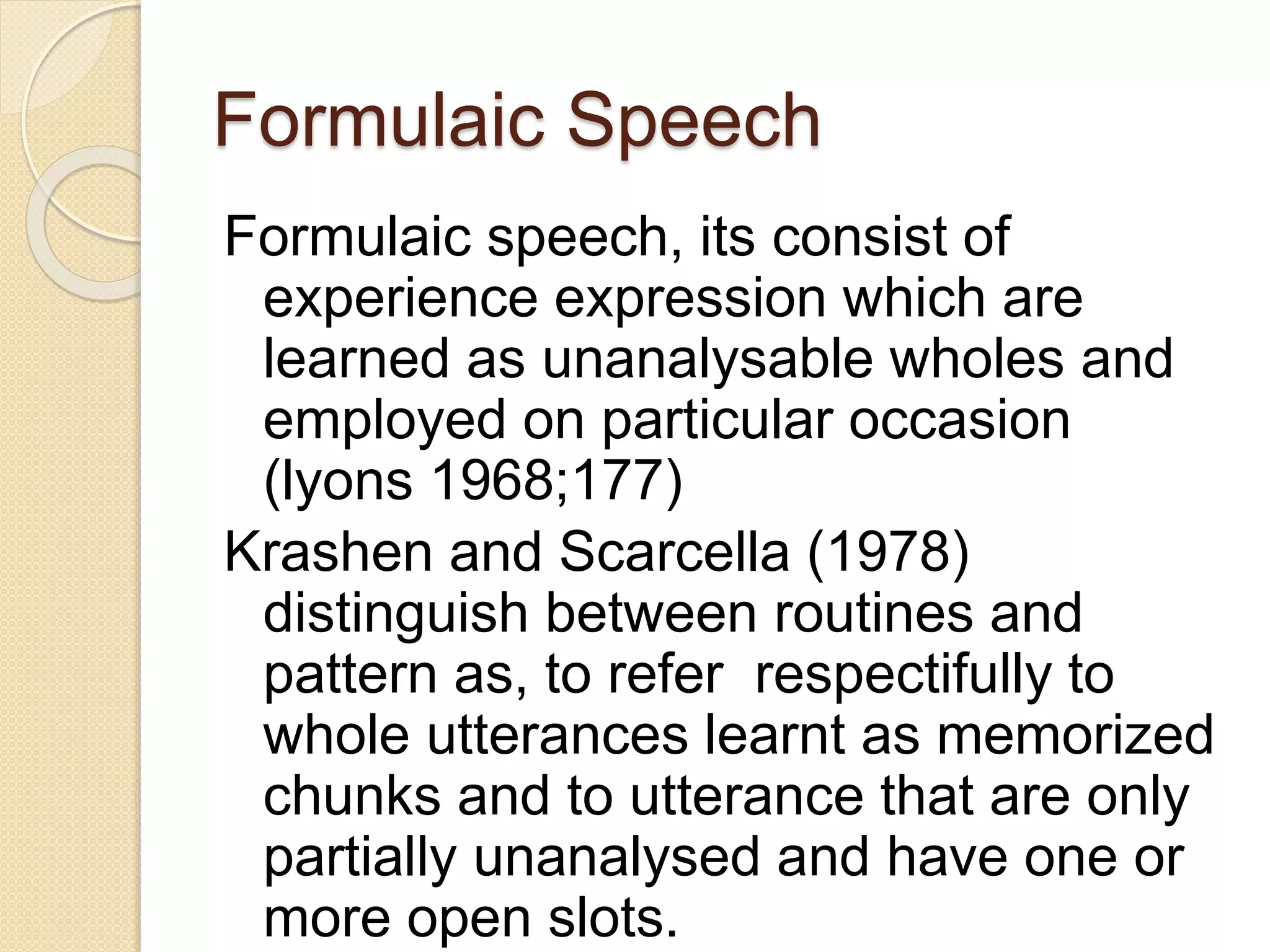 Formulaic Speech
Formulaic speech, its consist of
experience expression which are
learned as unanalysable wholes and
employed on particular occasion
(lyons 1968;177)
Krashen and Scarcella (1978)
distinguish between routines and
pattern as, to refer respectifully to
whole utterances learnt as memorized
chunks and to utterance that are only
partially unanalysed and have one or
more open slots.
 