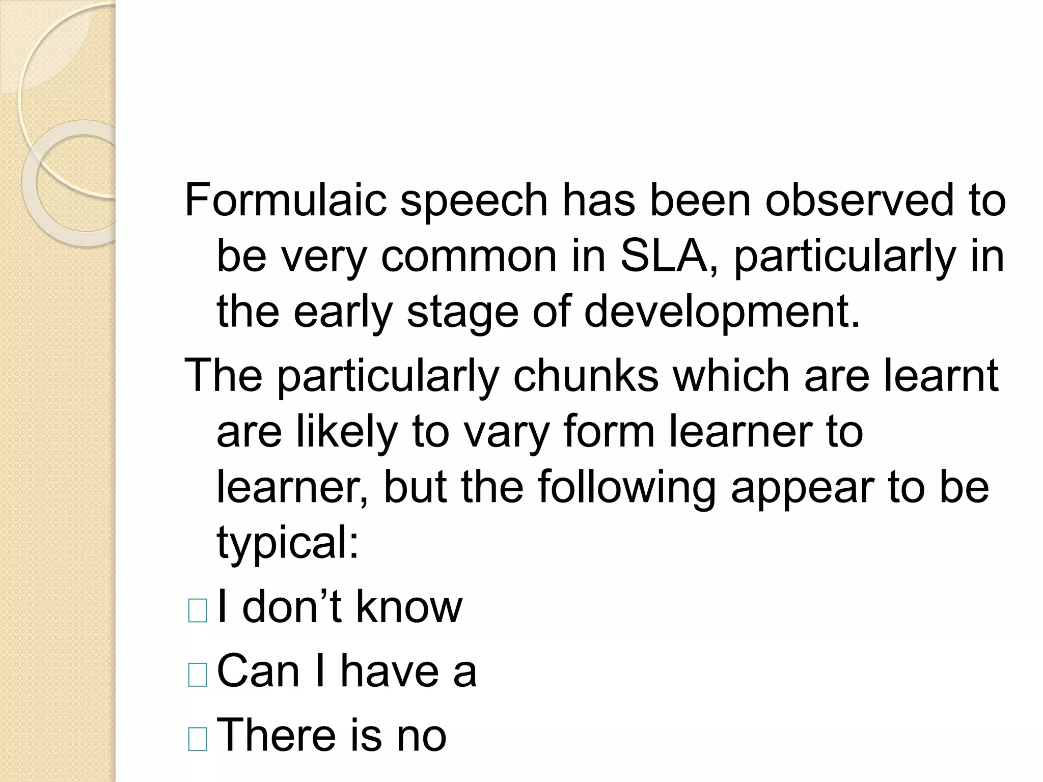 Formulaic speech has been observed to
be very common in SLA, particularly in
the early stage of development.
The particularly chunks which are learnt
are likely to vary form learner to
learner, but the following appear to be
typical:
I don’t know
Can I have a
There is no
 