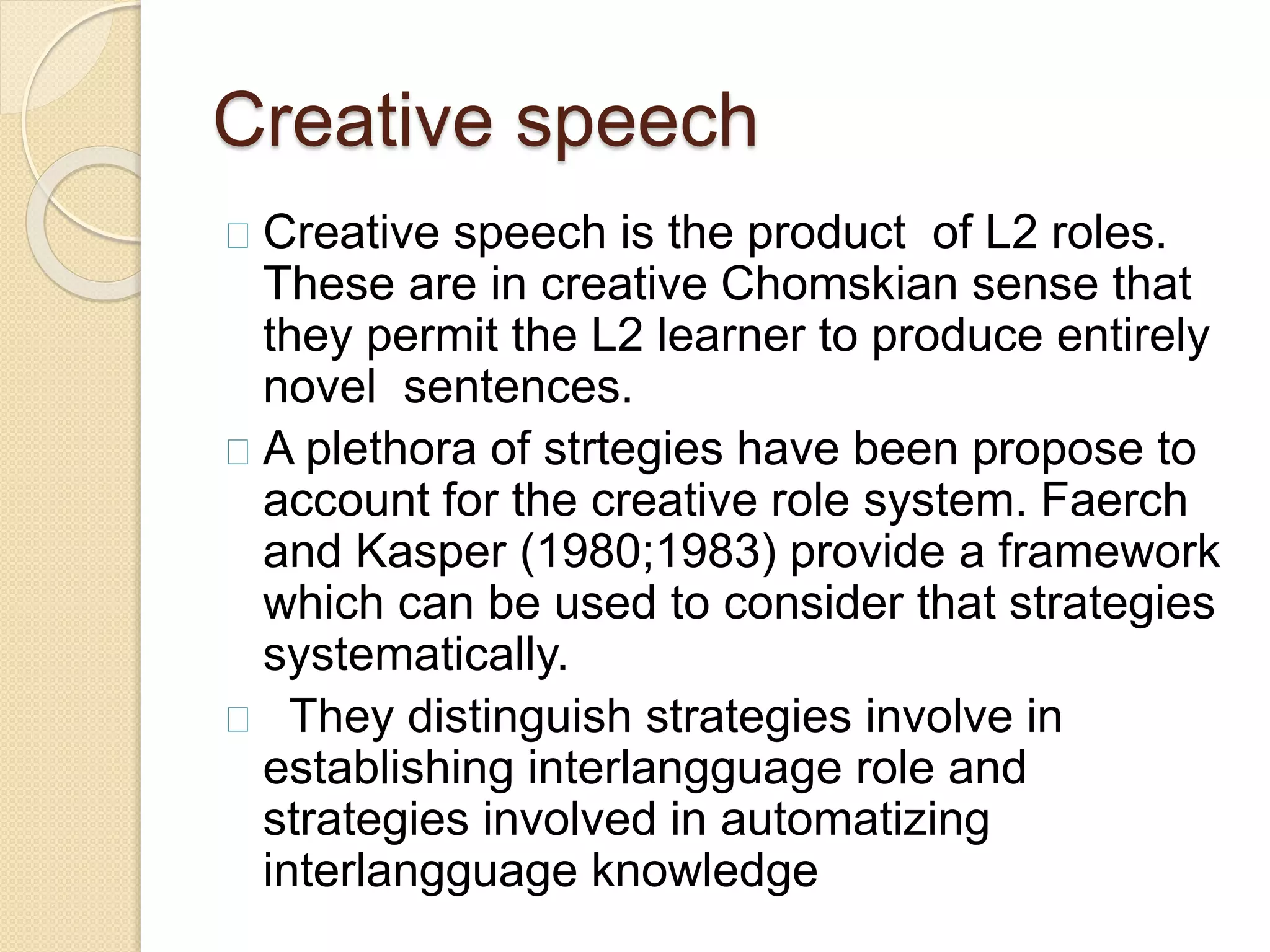 Creative speech
Creative speech is the product of L2 roles.
These are in creative Chomskian sense that
they permit the L2 learner to produce entirely
novel sentences.
A plethora of strtegies have been propose to
account for the creative role system. Faerch
and Kasper (1980;1983) provide a framework
which can be used to consider that strategies
systematically.
They distinguish strategies involve in
establishing interlangguage role and
strategies involved in automatizing
interlangguage knowledge
 