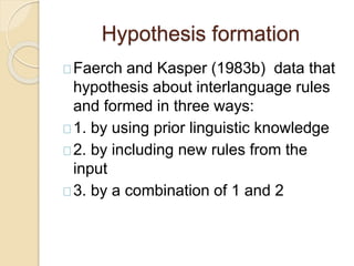 Hypothesis formation
Faerch and Kasper (1983b) data that
hypothesis about interlanguage rules
and formed in three ways:
1. by using prior linguistic knowledge
2. by including new rules from the
input
3. by a combination of 1 and 2
 