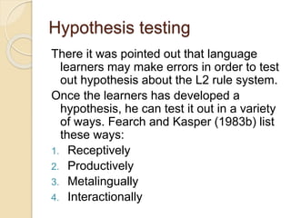 Hypothesis testing
There it was pointed out that language
learners may make errors in order to test
out hypothesis about the L2 rule system.
Once the learners has developed a
hypothesis, he can test it out in a variety
of ways. Fearch and Kasper (1983b) list
these ways:
1. Receptively
2. Productively
3. Metalingually
4. Interactionally
 