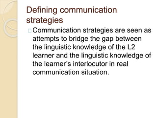 Defining communication
strategies
Communication strategies are seen as
attempts to bridge the gap between
the linguistic knowledge of the L2
learner and the linguistic knowledge of
the learner’s interlocutor in real
communication situation.
 