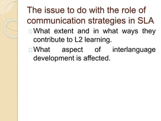 The issue to do with the role of
communication strategies in SLA
What extent and in what ways they
contribute to L2 learning.
What aspect of interlanguage
development is affected.
 