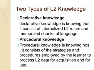 Two Types of L2 Knowledge
Declarative knowledge
declarative knowledge is knowing that
it consist of internalized L2 rulers and
memorized chunks of language
Procedural knowledge
Procedural knowledge is knowing hos
: it consists of the strategies and
procedures employed by the learner to
process L2 data for acquisition and for
use.
 