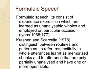Formulaic Speech
Formulaic speech, its consist of
experience expression which are
learned as unanalysable wholes and
employed on particular occasion
(lyons 1968;177)
Krashen and Scarcella (1978)
distinguish between routines and
pattern as, to refer respectifully to
whole utterances learnt as memorized
chunks and to utterance that are only
partially unanalysed and have one or
more open slots.
 