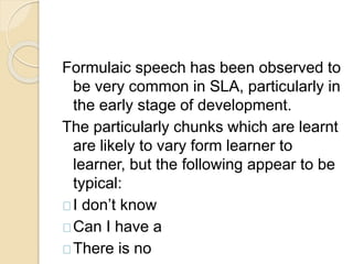 Formulaic speech has been observed to
be very common in SLA, particularly in
the early stage of development.
The particularly chunks which are learnt
are likely to vary form learner to
learner, but the following appear to be
typical:
I don’t know
Can I have a
There is no
 