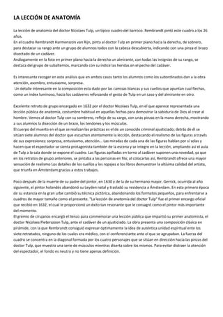 LA LECCIÓN DE ANATOMÍA<br />La lección de anatomía del doctor Nicolaes Tulp, un típico cuadro del barroco. Rembrandt pintó este cuadro a los 26 años. <br />En el cuadro Rembrandt Harmenszon van Rijn, pinta al doctor Tulp en primer plano hacia la derecha, de sobrero, para destacar su rango ante un grupo de alumnos todos con la cabeza descubierta, indicando con una pinza el brazo disectado de un cadáver. <br />Análogamente en la foto en primer plano hacia la derecha un almirante, con todas las insignias de su rango, se destaca del grupo de subalternos, marcando con su índice las heridas en el pecho del cadáver.<br />Es interesante recoger en este análisis que en ambos casos tanto los alumnos como los subordinados dan a la obra atención, asombro, entusiasmo, sorpresa.<br /> Un detalle interesante en la composición esta dado por las camisas blancas y sus cuellos que apuntan cual flechas, como un index luminoso, hacia los cadáveres reforzando el gesto de Tulp en un caso y del almirante en otro.Excelente retrato de grupo encargado en 1632 por el doctor Nicolaes Tulp, en el que aparece representada una lección pública de anatomía, costumbre habitual en aquellas fechas para demostrar la sabiduría de Dios al crear al hombre. Vemos al doctor Tulp con su sombrero, reflejo de su cargo, con unas pinzas en la mano derecha, mostrando a sus alumnos la disección de un brazo, los tendones y los músculos. <br />El cuerpo del muerto en el que se realizan las prácticas es el de un conocido criminal ajusticiado; detrás de él se sitúan siete alumnos del doctor que escuchan atentamente la lección, destacando el realismo de las figuras a través de sus expresiones: sorpresa, entusiasmo, atención... Las miradas de cada una de las figuras hablan por sí solas y hacen que el espectador se sienta protagonista también de la escena y se integre en la lección, ampliando así el aula de Tulp a la sala donde se expone el cuadro. Las figuras apiñadas en torno al cadáver suponen una novedad, ya que en los retratos de grupo anteriores, se pintaba a las personas en fila; al colocarlas así, Rembrandt ofrece una mayor sensación de realismo Los detalles de los cuellos y los ropajes o los libros demuestran la altísima calidad del artista, que triunfa en Ámsterdam gracias a estos trabajos.<br />Poco después de la muerte de su padre del pintor, en 1630 y de la de su hermano mayor, Gerrick, ocurrida al año siguiente, el pintor holandés abandonó su Leyden natal y trasladó su residencia a Ámsterdam. En esta primera época de su estancia en la gran urbe cambió su técnica pictórica, abandonando los formatos pequeños, para enfrentarse a cuadros de mayor tamaño como el presente. quot;
La lección de anatomía del doctor Tulpquot;
 fue el primer encargo oficial que recibió en 1632, el cual le proporcionó un éxito tan resonante que le consagró como el pintor más importante del momento.<br />El gremio de cirujanos encargó el lienzo para conmemorar una lección pública que impartió su primer anatomista, el doctor Nicolaes Pieterszoon Tulp, ante el cadáver de un ajusticiado. La obra presenta una composición clásica en pirámide, con la que Rembrandt consiguió expresar óptimamente la idea de auténtica unidad espiritual ente los siete retratados, ninguno de los cuales era médico, con el conferenciante ante el que se agrupaban. La fuerza del cuadro se concentra en la diagonal formada por los cuatro personajes que se sitúan en dirección hacia las pinzas del doctor Tulp, que muestra una serie de músculos mientras diserta sobre los mismos. Para evitar distraer la atención del espectador, el fondo es neutro y no tiene apenas definición.<br />En este lienzo aparece una característica propia de los retratos de Rembrandt: sus retratados no tendrán apenas una actitud ostentosa, sino una presencia meditativa y contenida, perfectamente aislada del mundo convencional al situar a sus personajes sumidos en una densa penumbra de la cual emergen intensamente iluminados. En todos sus modelos aflorará el característico espíritu holandés de su época, presidido por la sobriedad, la calma y el orden.<br />Con el paso del tiempo, este lienzo ha constituido, sin ser su objetivo, un impresionante homenaje a los médicos del siglo XVII que, a pesar del oscurantismo y la superstición, lograron mantener el prestigio de una profesión y de una ciencia al servicio del hombre.<br />-<br />Disposición de los personajes. <br /> En esta escena aparecen nueve personajes: Un cadáver, un maestro y siete estudiantes. El cadáver aparece en el centro de la escena. A su derecha, el maestro explicando la mano izquierda del cuerpo. Detrás y a la izquierda se encuentran los estudiantes. El autor resalta al cadáver como personaje principal, situándolo en el centro y más iluminado que el resto.<br />-Intención del autor <br />Se consigue la sensación de profundidad gracias a la luz y colocación de los personajes. La técnica es realista, haciendo que algunos personajes miren hacia el espectador para que este se meta en el cuadro. Predomina el claroscuro, estando iluminados el personaje principal y las caras de el resto, y en penumbra el escenario y la ropa.<br />Personaje principal<br />El prestigioso doctor Nicolaes Tulp ha llegado a la sala. Ocupa el importante cargo de Praelector Anatomiae del gremio de cirujanos de Ámsterdam. Es por tanto el primer anatomista de la ciudad. Va vestido de manera sobria y elegante al mismo tiempo y cubre su cabeza con un amplio sombrero. Ante un público diverso y que ha pagado su entrada, va a impartir una lección de anatomía sobre el funcionamiento de la musculatura del brazo y la mano, empleando para ello el cadáver de un peligroso criminal que ha sido ahorcado unas horas antes por sus delitos. Existe una costumbre en Ámsterdam: los cadáveres de los delincuentes pueden ser aprovechados para estos menesteres y la ocasión no se da todos los días. El anatomista se ha encontrado ya el cuerpo diseccionado por el antebrazo, de manera que sólo debe emplear unas pinzas para impartir su lección. Asisten a ella, prestos a ver lo que hace el doctor Tulp, siete personas, cuyos nombres no son conocidos porque figuran en el papel que muestra el personaje que aparece en el lado superior derecho. Ninguno de ellos lleva sombrero, lo que parece demostrar su menor importancia frente a la maestría de quien aparece retratado con esta prenda.<br />-Utilización de la luz<br />Cada retratado mantiene una posición y una expresión distinta, concentrándose la luz en aquellos rostros o zonas del cuerpo que el artista quiere resaltar. El contraste entre las zonas iluminadas y las penumbras aumenta con el traje negro característico de la época y un tratamiento vaporoso de ciertas texturas gracias a una suave pincelada.<br />Para entender mejor este proceso, vamos a analizar quot;
Leccion de Anatomíaquot;
, de Rembrandt<br />Mientras Tulp imparte su lección, la mirada de los espectadores van en una y otra dirección. El propio doctor, que está sentado, parece concentrar su vista hacia algo alejado, al tiempo que su mano izquierda reproduce los movimientos que con las pinzas consigue que efectuén los músculos del cadáver. En primer plano a la derecha hallamos un enorme libro abierto; quizás se trata del famoso tratado de Vesalio, De humani corporis fabrica. También hacia la derecha, pero en la pared del fondo encontramos un pequeño texto: Rembrandt F. 1632.<br />Una obra de amplias dimensiones (1,6 por 2,16 metros) y sobre la cual existen (y, quizás existirán siempre) numerosos interrogantes. <br />Las posturas y las expresiones faciales de los atentos oyentes de Tulp se asemejan a aquellos que escuchan a Jesús.En el cuadro vemos plasmada la aceptación del doctor Tulp de que el conocimiento se basa en la necesidad de la confirmación empírica a través del hecho de que el profesor está dando una clase y simultáneamente disecando sin la necesidad de leer ningún libro.Por el contrario las lecciones de anatomía medievales, bajo el influjo de la sabiduría de Aristóteles y Galeno, separaban ambas funciones.El médico se distanciaba del “trabajo sucio” de la disección, que se dejaba en manos de un cirujano – barbero, mientras que el profesor se concentraba en la lectura del texto de Galeno (cuarta imagen que encabeza esta entrada). Si se descubrían discrepancias entre el dogma anatómico galénico y el cadáver, se zanjaban como un defecto, o una “broma”, de la naturaleza.<br />Estructura del cuadro<br />Es una COMPOSICIÓN PIRAMIDAL <br />Tiene mucho JUEGO DE CLAROSCUROS<br />Es muy importante el CRUCE DE LAS MIRADAS No todos en la pintura “ven” lo mismo. Uno dirige su mirada hacia el texto de anatomía para verificar si lo que el doctor Tulp está diciendo es cierto. Otro mira hacia los observadores de la pintura y dirige nuestra atención hacia la disección anatómica.<br />LA LUZ - La luz proviene paradójicamente del CADAVER. Este doble contraste lumínico genera un “degradé” de vida (muerto –vivo, inferior – superior) y un “degradé” de poder psicológico (el que tiene el saber y los que no lo tienen, derecha - izquierda). El pintor está interesado en los contrastes lumínicos que provoca una luz potente y clara, que ilumina unas zonas y deja en profunda sombra el resto del espacio, según indicaba la teoría tenebrista que trabajaba por estas fechas. El colorido oscuro también es característico de la técnica tenebrista, pero además hay que destacar la austeridad cromática de los trajes de aquella época, animada por los cuellos y puños blancos.<br />la maestría en la pincelada o la enorme capacidad del pintor para lograr retratos que reflejen la psicología de los personajes. <br />El fondo en sombras es poco visible. Vemos dos libros. El que está colocado en el ángulo inferior derecho probablemente sea el “best seller” de anatomía del momento, “De humani corporis fabrica” de Andreas Vesalio (1543). El que tiene en sus manos el asistente que se encuentra a la derecha de Tulp se supone que es la lista de los presentes a la disección.La lección no es sólo para los observadores de la pintura. Tulp mira hacia una audiencia que podemos imaginar.<br />Estilo pictórico<br />En esta pintura observamos que la línea media está demarcada por el esqueleto y que las figuras están ordenadas en dos triángulos perfectamente simétricos.<br />Personajes<br />El Profesor Tulp es evidentemente la persona que controla el evento. Está a la derecha del cuadro dentro de una pirámide que culmina en su sombrero negro, símbolo de su alto status social. Son necesarios todos los observadores para contrabalancear la figura todopoderosa de Tulp.El cadáver en el centro parece una cuña entre los cuerpos vivientes.Por esta composición los dos protagonistas de la pintura son el doctor Tulp y el cadáver.el cadáver en la obra de Rembrandt es el centro de la pintura y aumenta el dramatismo psicológico.<br />Que expresa la pintura???<br />un combate latente: la fascinación e interés de los observadores pero también su miedo, ansiedad e incomodidad al descubrir los misterios del cuerpo. Hecho comprensible ya que sólo dos de los siete observadores eran médicos.Sin embargo sentimos que preside una mirada unificada, la del triunfo de la ciencia sobre la muerte.Ritmo – Pliegues de la ropa del muerto. <br />Movimiento<br />Si observamos atentamente la pintura esta no es una lección de anatomía común. Habitualmente se comenzaban las disecciones por las vísceras abdominales, ya que eran las que más rápidamente se descomponían. Pero en este cuadro vemos al doctor Tulp comenzando la disección por el miembro superior izquierdo. Evidentemente Tulp quería mostrar algo en especial sin pasar por todos los pasos de una disección habitual.Tulp está señalando un músculo con un fórceps. Esto es inusual ya que habitualmente se utilizaban punteros para señalar las estructuras anatómicas (quinta imagen que encabeza esta entrada).La utilización del fórceps significa que el doctor Tulp no está mostrando una estructura sino una función.Su mano izquierda está sostenida en una forma extraña, seguramente mostrando la acción del músculo señalado.Por lo tanto la pintura describe dos acciones que están sucediendo en paralelo: Tulp muestra con el fórceps la acción del músculo en el cadáver mientras que con su mano izquierda muestra la acción del músculo “en vivo”. Este hecho se refuerza porque mientras un asistente mira hacia el antebrazo del cadáver, el otro mira hacia a la mano izquierda del doctor Tulp.No estamos presenciando una lección de anatomía estática, sino una de anatomía funcional.<br />Esto muestra una cualidad esencial de las pinturas de Rembrandt que es el movimiento. La preocupación de Rembrandt por el movimiento también hace que esta pintura personifique el pensamiento europeo del siglo XVII<br />UN POCO DE HISTORIA DE REMBRANT Y DE LA VIDA EN SU ÉPOCA ( Esta información es buena leérsela por si hay alguna pregunta pero no es para la exposición del cuadro) <br />Rembrandt Harmenszoon van Rijn pintó este cuadro a la temprana edad de 26 años.Nació el 15 de Julio de 1606 en Leyden, curiosamente una de las “cunas” de la educación médica. Fue enviado a la universidad pero rápidamente se aburrió y solicitó a sus padres abandonarla para dirigirse a Ámsterdam y dedicarse al estudio de la pintura.En 1631 se casó con Saskia van Uylenburgh, que era la prima de uno de los vendedores de arte más exitosos de Ámsterdam.Este matrimonio le proporcionó importantes conexiones sociales para conseguir pedidos de retratos y pinturas de la alta sociedad holandesa.Es justamente su cuñado quien lo recomienda a Nicolaes Tulp, quien deseaba encargar un retrato grupal.En el siglo XVII este tipo de retratos eran muy populares en Holanda, eran una verdadera institución social. El retrato grupal era el símbolo de una clase media que ascendía social y económicamente.Además era socialmente bien visto aparecer en compañía de gente poderosa. Por este motivo, ¡muchas personas pagaban para aparecer en estos retratos! Para comprender esto hay que entender que salir en estos retratos era como salir en la tapa de la revista Gente.Esto convertía a este tipo de cuadros en una difícil tarea para los pintores ya que debían cumplir con las pretensiones de todos los participantes que habían pagado y querían estar ubicados en un lugar de privilegio.Siguiendo su ascenso meteórico los burgueses de Ámsterdam vivían bien y deseaban verlo reflejado en el arte.Nicolaes Tulp era una de las personas que ocupaba el centro de la escena en Ámsterdam durante el siglo XVII. En 1632 tenía 39 años.Tulp era un estudioso, un anatomista y un cirujano. Era el director del gremio de cirujanos. Era famoso por un tratado sobre monstruos y por haber descubierto la válvula ileocecal.Pero, por sobre todo, Tulp era un “animal político”. Fue ocho veces tesorero de la ciudad de Ámsterdam.<br />QUIEN ERA EL MUERTO???<br />Un reo acaba de ser colgado por robo y con ello la oportunidad de tener un cadáver para ser disecado.A diferencia del sur de Italia donde la muerte era un proceso súbito, en el norte de Europa la separación entre el cuerpo y el alma se veía como un proceso gradual. Los sujetos que eran dedicados a la disección, los ajusticiados, lo eran precisamente porque la práctica anatómica se consideraba un castigo añadido sobre el cuerpo, todavía portadora de una cierta identidad de la persona.Vemos entonces que el criminal es la victima de la justicia y de una doble violencia médica, corporal y espiritual.Una vez ajusticiado el cadáver es inmediatamente trasladado al teatro de disección del gremio de cirujanos de Ámsterdam.En las lecciones de anatomía los cuerpos enanizados por una perspectiva despiadada, parecen muñecos descuartizados e inmolados ante un saber tan nuevo como inclemente. El médico no se siente interpelado por ningún deber especial de compasión ante ese cuerpo inánime que ya no tiene acceso a ninguna curación.<br />