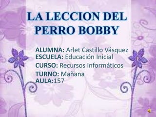 LA LECCION DEL
PERRO BOBBY
ALUMNA: Arlet Castillo Vásquez
ESCUELA: Educación Inicial
CURSO: Recursos Informáticos
TURNO: Mañana
AULA:157

 