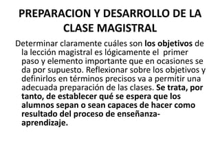 PREPARACION Y DESARROLLO DE LA CLASE MAGISTRALDeterminar claramente cuáles son los objetivos de la lección magistral es lógicamente el  primer paso y elemento importante que en ocasiones se  da por supuesto. Reflexionar sobre los objetivos y definirlos en términos precisos va a permitir una adecuada preparación de las clases. Se trata, por tanto, de establecer qué se espera que los alumnos sepan o sean capaces de hacer como resultado del proceso de enseñanza-aprendizaje. 