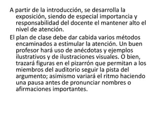 A partir de la introducción, se desarrolla la exposición, siendo de especial importancia y responsabilidad del docente el mantener alto el nivel de atención. El plan de clase debe dar cabida varios métodos encaminados a estimular la atención. Un buen profesor hará uso de anécdotas y ejemplos ilustrativos y de ilustraciones visuales. O bien, trazará figuras en el pizarrón que permitan a los miembros del auditorio seguir la pista del argumento; asimismo variará el ritmo haciendo una pausa antes de pronunciar nombres o afirmaciones importantes. 