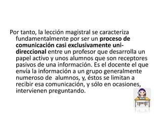 Por tanto, la lección magistral se caracteriza fundamentalmente por ser un proceso de comunicación casi exclusivamente uni-direccional entre un profesor que desarrolla un papel activo y unos alumnos que son receptores pasivos de una información. Es el docente el que envía la información a un grupo generalmente numeroso de  alumnos, y, éstos se limitan a recibir esa comunicación, y sólo en ocasiones, intervienen preguntando. 