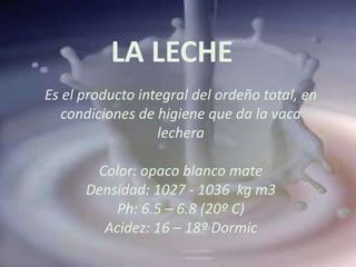 LA LECHE
Es el producto integral del ordeño total, en
   condiciones de higiene que da la vaca
                  lechera

       Color: opaco blanco mate
      Densidad: 1027 - 1036 kg m3
          Ph: 6.5 – 6.8 (20º C)
        Acidez: 16 – 18º Dormic
 