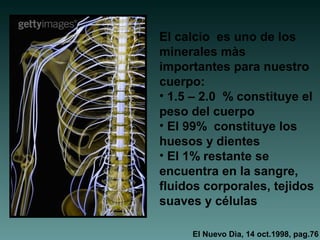 El calcio es uno de los
minerales màs
importantes para nuestro
cuerpo:
• 1.5 – 2.0 % constituye el
peso del cuerpo
• El 99% constituye los
huesos y dientes
• El 1% restante se
encuentra en la sangre,
fluidos corporales, tejidos
suaves y células
El Nuevo Dìa, 14 oct.1998, pag.76
 