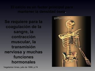 El calcio es un factor principal para
mantener la densidad ósea.
Se requiere para la
coagulación de la
sangre, la
contracción
muscular, la
transmisión
nerviosa y muchas
funciones
hormonales
Vegetarian times, julio de 1998, p.74
 