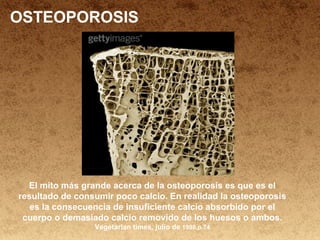 OSTEOPOROSIS
El mito más grande acerca de la osteoporosis es que es el
resultado de consumir poco calcio. En realidad la osteoporosis
es la consecuencia de insuficiente calcio absorbido por el
cuerpo o demasiado calcio removido de los huesos o ambos.
Vegetarian times, julio de 1998,p.74
 