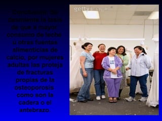 Conclusión: Se
desmiente la tesis
de que a mayor
consumo de leche
u otras fuentes
alimenticias de
calcio, por mujeres
adultas las proteja
de fracturas
propias de la
osteoporosis
como son la
cadera o el
antebrazo.
 