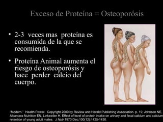 Exceso de Proteína = Osteoporósis
• 2-3 veces mas proteína es
consumida de la que se
recomienda.
• Proteína Animal aumenta el
riesgo de osteoporósis y
hace perder cálcio del
cuerpo.
“Modern.” Health Power. Copyright 2000 by Review and Herald Publishing Association. p. 19; Johnson NE,
Alcantara Nutrition EN, Linkswiler H. Effect of level of protein intake on urinary and fecal calcium and calcium
retention of young adult males. J Nutr 1970 Dec;100(12):1425-1430.
 