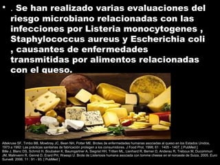• . Se han realizado varias evaluaciones del
riesgo microbiano relacionadas con las
infecciones por Listeria monocytogenes ,
Staphylococcus aureus y Escherichia coli
, causantes de enfermedades
transmitidas por alimentos relacionadas
con el queso.
Altekruse SF, Timbo BB, Mowbray JC, Bean NH, Potter ME. Brotes de enfermedades humanas asociadas al queso en los Estados Unidos,
1973 a 1992: Las prácticas sanitarias de fabricación protegen a los consumidores. J Food Prot. 1998; 61 : 1405 - 1407. [ PubMed ]
Bille J, Blanc DS, Schmid H, Boubaker K, Baumgartner A, Siegrist HH, Tritten ML, Lienhard R, Berner D, Anderau R, Treboux M, Ducommun
JM, Malinverni R, Genné D, Erard PH, Waespi U. Brote de Listeriosis humana asociada con tomme cheese en el noroeste de Suiza, 2005. Euro
Surveill. 2006; 11 : 91 - 93. [ PubMed ]
 