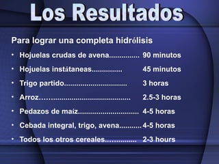 Para lograr una completa hidrólisis
• Hojuelas crudas de avena............... 90 minutos
• Hojuelas instátaneas............... 45 minutos
• Trigo partido............................... 3 horas
• Arroz……...................................... 2.5-3 horas
• Pedazos de maíz.............................. 4-5 horas
• Cebada integral, trigo, avena........... 4-5 horas
• Todos los otros cereales..….......... 2-3 hours
 