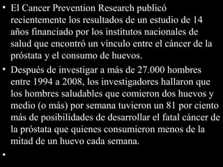 • El Cancer Prevention Research publicó
recientemente los resultados de un estudio de 14
años financiado por los institutos nacionales de
salud que encontró un vínculo entre el cáncer de la
próstata y el consumo de huevos.
• Después de investigar a más de 27.000 hombres
entre 1994 a 2008, los investigadores hallaron que
los hombres saludables que comieron dos huevos y
medio (o más) por semana tuvieron un 81 por ciento
más de posibilidades de desarrollar el fatal cáncer de
la próstata que quienes consumieron menos de la
mitad de un huevo cada semana.
•
 