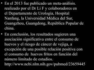 • En el 2013 fue publicado un meta-análisis.
realizado por el Dr Li F y colaboradores en
el Departamento de Urología, Hospital
Nanfang, la Universidad Médica del Sur,
Guangzhou, Guangdong, República Popular de
china.
• En conclusión, los resultados sugieren una
asociación significativa entre el consumo de
huevos y el riesgo de cáncer de vejiga, a
excepción de una posible relación positiva con
el consumo de huevos fritos en función del
número limitado de estudios.
http://www.ncbi.nlm.nih.gov/pubmed/23659445
 