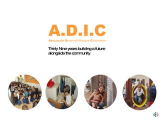 A.D.I.C A sociación  D esarrollo  I ntegral  C omunitario Thirty Nine years building a future alongside the community 