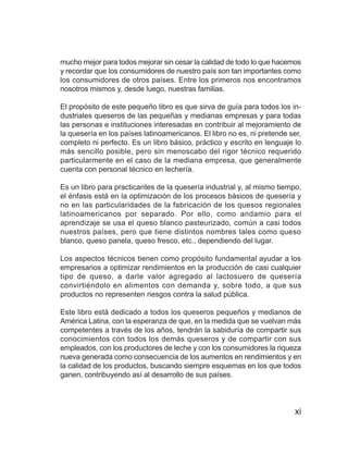 La leche y el queso


mucho mejor para todos mejorar sin cesar la calidad de todo lo que hacemos
y recordar que los consumidores de nuestro país son tan importantes como
los consumidores de otros países. Entre los primeros nos encontramos
nosotros mismos y, desde luego, nuestras familias.

El propósito de este pequeño libro es que sirva de guía para todos los in-
dustriales queseros de las pequeñas y medianas empresas y para todas
las personas e instituciones interesadas en contribuir al mejoramiento de
la quesería en los países latinoamericanos. El libro no es, ni pretende ser,
completo ni perfecto. Es un libro básico, práctico y escrito en lenguaje lo
más sencillo posible, pero sin menoscabo del rigor técnico requerido
particularmente en el caso de la mediana empresa, que generalmente
cuenta con personal técnico en lechería.

Es un libro para practicantes de la quesería industrial y, al mismo tiempo,
el énfasis está en la optimización de los procesos básicos de quesería y
no en las particularidades de la fabricación de los quesos regionales
latinoamericanos por separado. Por ello, como andamio para el
aprendizaje se usa el queso blanco pasteurizado, común a casi todos
nuestros países, pero que tiene distintos nombres tales como queso
blanco, queso panela, queso fresco, etc., dependiendo del lugar.

Los aspectos técnicos tienen como propósito fundamental ayudar a los
empresarios a optimizar rendimientos en la producción de casi cualquier
tipo de queso, a darle valor agregado al lactosuero de quesería
convirtiéndolo en alimentos con demanda y, sobre todo, a que sus
productos no representen riesgos contra la salud pública.

Este libro está dedicado a todos los queseros pequeños y medianos de
América Latina, con la esperanza de que, en la medida que se vuelvan más
competentes a través de los años, tendrán la sabiduría de compartir sus
conocimientos con todos los demás queseros y de compartir con sus
empleados, con los productores de leche y con los consumidores la riqueza
nueva generada como consecuencia de los aumentos en rendimientos y en
la calidad de los productos, buscando siempre esquemas en los que todos
ganen, contribuyendo así al desarrollo de sus países.



                                                                              xi
 