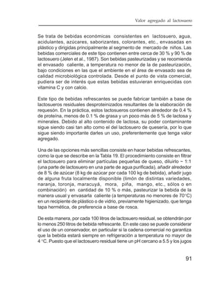 Valor agregado al lactosuero


Se trata de bebidas económicas consistentes en lactosuero, agua,
acidulantes, azúcares, saborizantes, colorantes, etc., envasadas en
plástico y dirigidas principalmente al segmento de mercado de niños. Las
bebidas comerciales de este tipo contienen entre cerca de 30 % y 90 % de
lactosuero (Jelen et al., 1987). Son bebidas pasteurizadas y se recomienda
el envasado caliente, a temperatura no menor de la de pasteurización,
bajo condiciones en las que el ambiente en el área de envasado sea de
calidad microbiológica controlada. Desde el punto de vista comercial,
pudiera ser de interés que estas bebidas estuvieran enriquecidas con
vitamina C y con calcio.

Este tipo de bebidas refrescantes se puede fabricar también a base de
lactosueros residuales desproteinizados resultantes de la elaboración de
requesón. En la práctica, estos lactosueros contienen alrededor de 0.4 %
de proteína, menos de 0.1 % de grasa y un poco más de 5 % de lactosa y
minerales. Debido al alto contenido de lactosa, su poder contaminante
sigue siendo casi tan alto como el del lactosuero de quesería, por lo que
sigue siendo importante darles un uso, preferentemente que tenga valor
agregado.

Una de las opciones más sencillas consiste en hacer bebidas refrescantes,
como la que se describe en la Tabla 19. El procedimiento consiste en filtrar
el lactosuero para eliminar partículas pequeñas de queso, diluirlo ~ 1:1
(una parte de lactosuero en una parte de agua purificada), añadir alrededor
de 8 % de azúcar (8 kg de azúcar por cada 100 kg de bebida), añadir jugo
de alguna fruta localmente disponible (limón de distintas variedades,
naranja, toronja, maracuyá, mora, piña, mango, etc., sólos o en
combinación) en cantidad de 10 % o más, pasteurizar la bebida de la
manera usual y envasarla caliente (a temperaturas no menores de 70°C)
en un recipiente de plástico o de vidrio, previamente higienizado, que tenga
tapa hermética, de preferencia a base de rosca.

De esta manera, por cada 100 litros de lactosuero residual, se obtendrán por
lo menos 250 litros de bebida refrescante. En este caso se puede considerar
el uso de un conservador, en particular si la cadena comercial no garantiza
que la bebida estará siempre en refrigeración a temperatura no mayor de
4 °C. Puesto que el lactosuero residual tiene un pH cercano a 5.5 y los jugos


                                                                          91
 