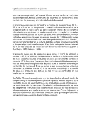 Optimización de rendimientos de quesería


Más que ser un producto, el “queso” Mysost es una familia de productos
cuya composición, textura y color varía de acuerdo a los ingredientes, a las
condiciones de proceso y al contenido final de humedad.

El primer paso consiste en concentrar la mezcla de ingredientes a 50 % -
55 % de sólidos en un evaporador convencional como los usados para
evaporar leche o lactosuero. La concentración final se hace en forma
intermitente en marmitas o cocinadoras equipadas con agitador, como las
usadas en la industria de los dulces de leche. Para afinar la textura, el color
y el sabor a caramelo, la pasta se calienta a cerca de 110oC durante varios
minutos en un intercambiador de calor de superficie raspada tipo “Votator”,
para evitar “arenosidad” en la textura, debida a lactosa cristalizada durante
el tiempo del producto en el anaquel. Para ésto, es importante que más del
90 % de los cristales de lactosa sean menores de 50 micras (Jelen y
Buchheim, 1976; Wilson, 1981).

El producto puede ser de pasta dura para cortar (~ 85 % de sólidos) o
untable (~ 70 % de sólidos), con consistencia similar a la de la mantequilla
de maní (cacahuate); los productos untables generalmente contienen
cerca de 10 % de azúcar (sacarosa). Los productos untables tienen mayor
vida de anaquel que los productos de pasta dura, a pesar de tener mayor
contenido de humedad. Esto se debe a que los productos untables
contienen usualmente más de 10 % de sacarosa, la cual baja la actividad
de agua del producto por debajo de los niveles encontrados en los
productos de pasta dura.

 La Tabla 20 muestra un ejemplo con los ingredientes, el rendimiento, la
composición y el valor energético típicos de “quesos” Mysost de pasta dura
y untable. Como es usual tratándose de productos nuevos, el reto princi-
pal es el desarrollo de mercados. Para las industrias de quesería, se trata
de adaptar las formulaciones escandinavas al gusto de los mercados
latinoamericanos, y el producto sería una innovación. Por su bajo costo y
alto valor nutrimental, esta familia de productos tiene grandes posibilidades
para programas escolares de alimentación infantil.




94
 