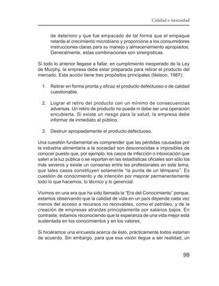 Calidad e inocuidad


      de deterioro y que fue empacado de tal forma que el empaque
      retarde el crecimiento microbiano y proporcione a los consumidores
      instrucciones claras para su manejo y almacenamiento apropiados.
      Generalmente, estas combinaciones son sinergísticas.

Si todo lo anterior llegase a fallar, en cumplimiento inesperado de la Ley
de Murphy, la empresa debe estar preparada para retirar el producto del
mercado. Esta acción tiene tres propósitos principales (Nelson, 1987):

  1. Retirar en forma pronta y eficaz el producto defectuoso o de calidad
     cuestionable.

  2. Lograr el retiro del producto con un mínimo de consecuencias
     adversas. Un retiro de producto no puede ni debe ser una operación
     encubierta. Si existe un riesgo para la salud, la empresa debe
     informar de inmediato al público.

  3. Destruir apropiadamente el producto defectuoso.

Una cuestión fundamental es comprender que las pérdidas causadas por
la industria alimentaria a la sociedad son desconocidas e imposibles de
conocer puesto que, por ejemplo, los casos de infección o intoxicación que
salen a la luz pública o se reportan en las estadísticas oficiales son sólo los
más severos y existe un consenso entre los profesionales en este tema,
que tales casos constituyen solamente “la punta de un témpano”. Es
cuestión de conocimiento y de intención por mejorar permanentemente
todo lo que hacemos, lo técnico y lo gerencial.

Vivimos en una era que ha sido llamada la “Era del Conocimiento” porque,
estamos observando que la calidad de vida en un país depende cada vez
menos del acceso a recursos no renovables, como el petróleo, y de la
creación de empresas atraídas principlamente por salarios bajos. En
contraste, estamos reconociendo que la esperanza de una vida mejor está
sustentada en los conocimientos y en los valores.

Si hiciéramos una encuesta acerca de ésto, prácticamente todos estarían
de acuerdo. Sin embargo, para que esa visión llegue a ser realidad, un


                                                                           99
 