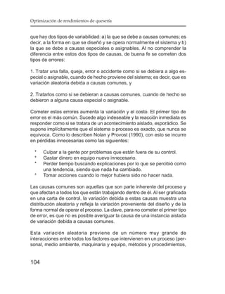 Optimización de rendimientos de quesería


que hay dos tipos de variabilidad: a) la que se debe a causas comunes; es
decir, a la forma en que se diseñó y se opera normalmente el sistema y b)
la que se debe a causas especiales o asignables. Al no comprender la
diferencia entre estos dos tipos de causas, de buena fe se cometen dos
tipos de errores:

1. Tratar una falla, queja, error o accidente como si se debiera a algo es-
pecial o asignable, cuando de hecho proviene del sistema; es decir, que es
variación aleatoria debida a causas comunes, y

2. Tratarlos como si se debieran a causas comunes, cuando de hecho se
debieron a alguna causa especial o asignable.

Cometer estos errores aumenta la variación y el costo. El primer tipo de
error es el más común. Sucede algo indeseable y la reacción inmediata es
responder como si se tratara de un acontecimiento aislado, esporádico. Se
supone implícitamente que el sistema o proceso es exacto, que nunca se
equivoca. Como lo describen Nolan y Provost (1990), con esto se incurre
en pérdidas innecesarias como las siguientes:

  *   Culpar a la gente por problemas que están fuera de su control.
  *   Gastar dinero en equipo nuevo innecesario.
  *   Perder tiempo buscando explicaciones por lo que se percibió como
      una tendencia, siendo que nada ha cambiado.
  *   Tomar acciones cuando lo mejor hubiera sido no hacer nada.

Las causas comunes son aquellas que son parte inherente del proceso y
que afectan a todos los que están trabajando dentro de él. Al ser graficada
en una carta de control, la variación debida a estas causas muestra una
distribución aleatoria y refleja la variación proveniente del diseño y de la
forma normal de operar el proceso. La clave, para no cometer el primer tipo
de error, es que no es posible averiguar la causa de una instancia aislada
de variación debida a causas comunes.

Esta variación aleatoria proviene de un número muy grande de
interacciones entre todos los factores que intervienen en un proceso (per-
sonal, medio ambiente, maquinaria y equipo, métodos y procedimientos,


104
 