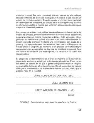 Calidad e inocuidad


materias primas). Por esto, cuando el proceso sólo se ve afectado por
causas comunes, se dice que es un proceso estable o que está en un
estado de control estadístico. En este estado, el proceso tiene identidad,
su desempeño es predecible, su calidad es la máxima posible y su costo
es el mínimo posible, a menos que se tomen acciones gerenciales para
mejorar el diseño del proceso.

Las causas especiales o asignables son aquellas que no forman parte del
diseño del proceso, sino que ocurren debido a circunstancias específicas;
no ocurren todo el tiempo ni afectan a todos. Esta variación, al ser
graficada en una carta de control, no muestra una distribución aleatoria. Su
origen se puede averiguar mediante una investigación, con ayuda de la
gente y con apoyo de otras herramientas tales como el Diagrama de
Causa-Efecto o Diagrama de Ishikawa. Si un proceso se ve afectado por
causas comunes y especiales, se dice que es inestable o que está fuera
de control estadístico . Su desempeño, su calidad y su costo son
impredecibles.

El propósito fundamental de las Cartas de Control de Shewhart es
justamente ayudarnos a distinguir entre las dos situaciones. Estas cartas
son series de tiempo, en las que la gente en el proceso hace un “mapeo”
de la variable de interés a través del tiempo. De allí su nombre; se trata de
cartografía o elaboración de mapas de la voz del proceso, de lo que el
proceso hace en la realidad.

                    LÍMITE SUPERIOR DE CONTROL ( LSC )


                                          LÍNEA CENTRAL ( LC )


                      LÍMITE INFERIOR DE CONTROL ( LIC )

                                                             tiempo


    FIGURA 5. Características esenciales de una Carta de Control.


                                                                        105
 