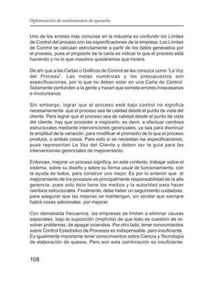 Optimización de rendimientos de quesería


Uno de los errores más comunes en la industria es confundir los Límites
de Control del proceso con las especificaciones de la empresa. Los Límites
de Control se calculan estrictamente a partir de los datos generados por
el proceso, pues el propósito de la carta es indicar lo que el proceso está
haciendo y no lo que nosotros quisiéramos que hiciera.

De ahí que a las Cartas o Gráficos de Control se les conozca como “La Voz
del Proceso”. Las metas numéricas y los presupuestos son
especificaciones, por lo que no deben estar en una Carta de Control.
Solamente confunden a la gente y hacen que cometa errores innecesarios
e involuntarios.

Sin embargo, lograr que el proceso esté bajo control no significa
necesariamente que el proceso sea de calidad desde el punto de vista del
cliente. Para lograr que el proceso sea de calidad desde el punto de vista
del cliente, hay que proceder a mejorarlo; es decir, a efectuar cambios
estructurales mediante intervenciones gerenciales, ya sea para disminuir
la amplitud de la variación, para modificar el promedio de lo que el proceso
produce, o ambas cosas. Para esto sí se necesitan las especificaciones,
pues representan La Voz del Cliente y deben ser la guía para las
intervenciones gerenciales de mejoramiento.

Entonces, mejorar un proceso significa, en este contexto, trabajar sobre el
sistema, sobre su diseño y sobre su forma usual de funcionamiento, con
la ayuda de todos, para construir uno mejor. Es por lo anterior que el
mejoramiento de los procesos es principalmente responsabilidad de la alta
gerencia, pues solo ésta tiene los medios y la autoridad para hacer
cambios estructurales. Finalmente, debe haber un seguimiento cuidadoso,
para asegurar que las mejoras se mantengan, sin olvidar que siempre
habrá cosas adicionales por mejorar.

Con demasiada frecuencia, las empresas se limitan a eliminar causas
especiales, bajo la suposición (implícita) de que todo es cuestión de re-
solver problemas, de apagar incendios. Por otro lado, tener conocimientos
sobre Control Estadístico de Procesos es indispensable, pero insuficiente.
Es igualmente importante tener conocimientos sobre Ciencia y Tecnología
de elaboración de quesos. Pero aún esta combinación es insuficiente,


108
 
