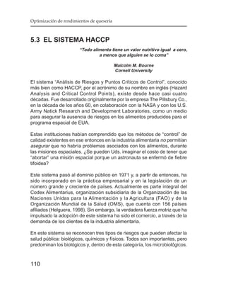 Optimización de rendimientos de quesería



5.3 EL SISTEMA HACCP
                       “Todo alimento tiene un valor nutritivo igual a cero,
                                a menos que alguien se lo coma”

                                           Malcolm M. Bourne
                                           Cornell University

El sistema “Análisis de Riesgos y Puntos Críticos de Control”, conocido
más bien como HACCP, por el acrónimo de su nombre en inglés (Hazard
Analysis and Critical Control Points), existe desde hace casi cuatro
décadas. Fue desarrollado originalmente por la empresa The Pillsbury Co.,
en la década de los años 60, en colaboración con la NASA y con los U.S.
Army Natick Research and Development Laboratories, como un medio
para asegurar la ausencia de riesgos en los alimentos producidos para el
programa espacial de EUA.

Estas instituciones habían comprendido que los métodos de “control” de
calidad existentes en ese entonces en la industria alimentaria no permitían
asegurar que no habría problemas asociados con los alimentos, durante
las misiones espaciales. ¿Se pueden Uds. imaginar el costo de tener que
“abortar” una misión espacial porque un astronauta se enfermó de fiebre
tifoidea?

Este sistema pasó al dominio público en 1971 y, a partir de entonces, ha
sido incorporado en la práctica empresarial y en la legislación de un
número grande y creciente de países. Actualmente es parte integral del
Codex Alimentarius, organización subsidiaria de la Organización de las
Naciones Unidas para la Alimentación y la Agricultura (FAO) y de la
Organización Mundial de la Salud (OMS), que cuenta con 156 países
afiliados (Helguera, 1998). Sin embargo, la verdadera fuerza motriz que ha
impulsado la adopción de este sistema ha sido el comercio, a través de la
demanda de los clientes de la industria alimentaria.

En este sistema se reconocen tres tipos de riesgos que pueden afectar la
salud pública: biológicos, químicos y físicos. Todos son importantes, pero
predominan los biológicos y, dentro de esta categoría, los microbiológicos.



110
 