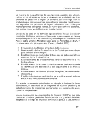 Calidad e inocuidad


La mayoría de los problemas de salud pública causados por falta de
calidad en los alimentos se deben a intoxicaciones y a infecciones. Las
primeras se producen al ingerir un alimento que contenga toxinas
producidas por microorganismos, generalmente bacterias, mientras que
las segundas se producen al ingerir alimentos que contengan
microorganismos patógenos viables, de nuevo generalmente bacterias,
que pueden crecer y establecerse en nuestro cuerpo.

El sistema se basa en la definición operacional de riesgo (“cualquier
propiedad biológica, química o física que pueda causar un riesgo
inaceptable para la salud del consumidor”) acuñada por el Comité Nacional
Asesor sobre Criterios Microbiológicos para los Alimentos, de EUA, y
consta de siete principios generales (Pierson y Corlett, 1992)

  1. Evaluación de los Riesgos a través de todo el proceso.
  2. Determinación de los Puntos Críticos de Control que se requieren
     para controlar dichos riesgos.
  3. Establecimiento de los Límites Críticos que se deben cumplir en
     cada uno de los Puntos Críticos.
  4. Establecimiento de procedimientos para dar seguimiento a los
     límites críticos.
  5. Establecimiento de acciones correctivas que se realizarán cuando
     se identifique una desviación al dar seguimiento a los Puntos
     Críticos.
  6. Establecimiento de sistemas eficaces de registro para documentar
     el sistema, y
  7. Establecimiento de procedimientos para verificar que el sistema
     HACCP está funcionando correctamente.

A lo anterior comunmente se le añaden, por ejemplo, la designación de un
coordinador, el desarrollo de un diagrama de flujo del proceso y el
establecimiento de programas permanentes de capacitación para
operarios y supervisores.

Uno de los aspectos más interesantes del Sistema HACCP es que está
basado en principios generales. Esto le permite una gran flexibilidad de
adaptación a todo tipo de empresas alimentarias pero, a la vez, contiene


                                                                    111
 