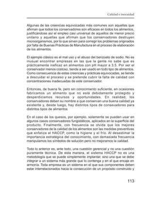 Calidad e inocuidad


Algunas de las creencias equivocadas más comunes son aquellas que
afirman que todos los conservadores son eficaces en todos los alimentos,
justificándose así el empleo casi universal de aquellos de menor precio
unitario y aquellas que afirman que los conservadores destruyen
microorganismos, por lo que sirven para corregir los problemas originados
por falta de Buenas Prácticas de Manufactura en el proceso de elaboración
de los alimentos.

El ejemplo clásico es el mal uso y el abuso del benzoato de sodio. No es
inusual encontrar empresas en las que la gente no sabe que es
prácticamente ineficaz en alimentos con pH mayor a 3.5. Por ser el
conservador menos costoso, tiende a ser usado en todo tipo de alimentos.
Como consecuencia de estas creencias y prácticas equivocadas, se tiende
a descuidar el proceso y se pretende cubrir la falta de calidad con
concentraciones inadecuadas de este conservador.

Entonces, de buena fe, pero sin conocimiento suficiente, en ocasiones
fabricamos un alimento que no está debidamente protegido y
desperdiciamos recursos y oportunidades. En realidad, los
conservadores deben su nombre a que conservan una buena calidad ya
existente y, desde luego, hay distintos tipos de consevadores para
distintos tipos de alimentos.

En el caso de los quesos, por ejemplo, solamente se pueden usar en
algunos casos conservadores fungistáticos, aplicados en la superficie del
producto. Finalmente, con frecuencia se olvida que los mejores
conservadores de la calidad de los alimentos son las medidas preventivas
que enfatiza el HACCP, como la higiene y el frío. Al desestimar la
importancia estratégica del conocimiento, con demasiada frecuencia
manipulamos los símbolos de solución pero no mejoramos la calidad.

Todo lo anterior es, ante todo, una cuestión gerencial y no una cuestión
puramente técnica. De esta manera, el sistema HACCP no es una
metodología que se puede simplemente implantar, sino una que se debe
integrar a un sistema más grande que lo contenga y en el que encaje en
armonía. Toda empresa es un sistema en el que sus componentes deben
estar interrelacionados hacia la consecución de un propósito construido y


                                                                    113
 