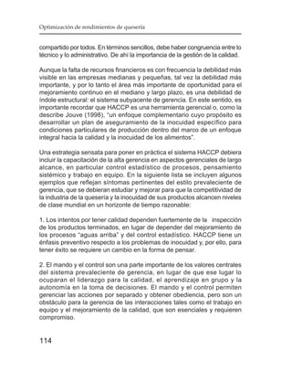 Optimización de rendimientos de quesería


compartido por todos. En términos sencillos, debe haber congruencia entre lo
técnico y lo administrativo. De ahí la importancia de la gestión de la calidad.

Aunque la falta de recursos financieros es con frecuencia la debilidad más
visible en las empresas medianas y pequeñas, tal vez la debilidad más
importante, y por lo tanto el área más importante de oportunidad para el
mejoramiento continuo en el mediano y largo plazo, es una debilidad de
índole estructural: el sistema subyacente de gerencia. En este sentido, es
importante recordar que HACCP es una herramienta gerencial o, como la
describe Jouve (1998), “un enfoque complementario cuyo propósito es
desarrollar un plan de aseguramiento de la inocuidad específico para
condiciones particulares de producción dentro del marco de un enfoque
integral hacia la calidad y la inocuidad de los alimentos”.

Una estrategia sensata para poner en práctica el sistema HACCP debiera
incluir la capacitación de la alta gerencia en aspectos gerenciales de largo
alcance, en particular control estadístico de procesos, pensamiento
sistémico y trabajo en equipo. En la siguiente lista se incluyen algunos
ejemplos que reflejan síntomas pertinentes del estilo prevaleciente de
gerencia, que se debieran estudiar y mejorar para que la competitividad de
la industria de la quesería y la inocuidad de sus productos alcancen niveles
de clase mundial en un horizonte de tiempo razonable:

1. Los intentos por tener calidad dependen fuertemente de la inspección
de los productos terminados, en lugar de depender del mejoramiento de
los procesos “aguas arriba” y del control estadístico. HACCP tiene un
énfasis preventivo respecto a los problemas de inocuidad y, por ello, para
tener éxito se requiere un cambio en la forma de pensar.

2. El mando y el control son una parte importante de los valores centrales
del sistema prevaleciente de gerencia, en lugar de que ese lugar lo
ocuparan el liderazgo para la calidad, el aprendizaje en grupo y la
autonomía en la toma de decisiones. El mando y el control permiten
gerenciar las acciones por separado y obtener obediencia, pero son un
obstáculo para la gerencia de las interacciones tales como el trabajo en
equipo y el mejoramiento de la calidad, que son esenciales y requieren
compromiso.


114
 