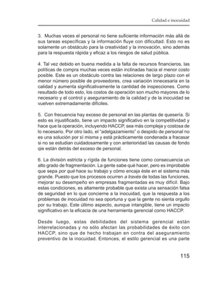 Calidad e inocuidad


3. Muchas veces el personal no tiene suficiente información más allá de
sus tareas específicas y la información fluye con dificultad. Esto no es
solamente un obstáculo para la creatividad y la innovación, sino además
para la respuesta rápida y eficaz a los riesgos de salud pública.

4. Tal vez debido en buena medida a la falta de recursos financieros, las
políticas de compra muchas veces están inclinadas hacia el menor costo
posible. Este es un obstáculo contra las relaciones de largo plazo con el
menor número posible de proveedores, crea variación innecesaria en la
calidad y aumenta significativamente la cantidad de inspecciones. Como
resultado de todo esto, los costos de operación son mucho mayores de lo
necesario y el control y aseguramiento de la calidad y de la inocuidad se
vuelven extremadamente difíciles.

5. Con frecuencia hay exceso de personal en las plantas de quesería. Si
esto es injustificado, tiene un impacto significativo en la competitividad y
hace que la operación, incluyendo HACCP, sea más compleja y costosa de
lo necesario. Por otro lado, el “adelgazamiento” o despido de personal no
es una solución por sí misma y está prácticamente condenada a fracasar
si no se estudian cuidadosamente y con anterioridad las causas de fondo
qie están detrás del exceso de personal.

6. La división estricta y rígida de funciones tiene como consecuencia un
alto grado de fragmentación. La gente sabe qué hacer, pero es improbable
que sepa por qué hace su trabajo y cómo encaja éste en el sistema más
grande. Puesto que los procesos ocurren a través de todas las funciones,
mejorar su desempeño en empresas fragmentadas es muy difícil. Bajo
estas condiciones, es altamente probable que exista una sensación falsa
de seguridad en lo que concierne a la inocuidad, que la respuesta a los
problemas de inocuidad no sea oportuna y que la gente no sienta orgullo
por su trabajo. Este último aspecto, aunque intangible, tiene un impacto
significativo en la eficacia de una herramienta gerencial como HACCP.

Desde luego, estas debilidades del sistema gerencial están
interrelacionadas y no sólo afectan las probabilidades de éxito con
HACCP, sino que de hecho trabajan en contra del aseguramiento
preventivo de la inocuidad. Entonces, el estilo gerencial es una parte


                                                                       115
 