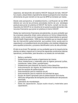 Calidad e inocuidad


separarse, del desarrollo del sistema HACCP. Después de todo, HACCP
fue creado y desarrollado originalmente desde la perspectiva de industrias
alimentarias de gran tamaño en las que las BPM se tomaban por dadas.

Desde esta perspectiva, el establecimiento y verificación de las BPM
debiera ser una de las primeras actividades dentro de una estrategia
gradual para poner en práctica el HACCP. De hecho, cumplir con los pre-
requisitos de HACCP en la industria de la quesería puede demandar más
recursos financieros que poner en práctica el mismo HACCP.

Dadas las restricciones financieras prevalecientes, es poco probable que
las empresas pequeñas dirijan estos esfuerzos en forma independiente;
más bien, como sucede con los negocios menos desarrollados en general
(World Health Organization, 1999) es más probable que se requiera algún
tipo de intervención gubernamental, que pudiera incluir ayuda para la
capacitación y el establecimiento de prioridades y de medidas obligatorias
para aquellos productos y procesos identificados como de alta prioridad.

El reto no es trivial. Por ejemplo, es muy probable que en la mayoría de las
plantas se deban mejorar por lo menos las siguientes condiciones básicas
operativas y ambientales, para llevarlas a su estado de normatividad:

  *   Baños y sanitarios.
  *   Instalaciones para lavarse e higienizarse las manos.
  *   Otras instalaciones y materiales para la higiene personal (cofias,
      cubrebocas, batas, botas, guardarropas).
  *   Instalaciones para disponer de basura y otros desechos.
  *   Instrumentación de registro de tratamientos tiempo-temperatura
      para los equipos de pasteurización.
  *   Instrumentación para la medición de pH.
  *   Instrumentación para la medición de actividad de agua.
  *   Equipo de diseño apropiado para la pasteurización de la leche.
  *   Vehículos refrigerados de transporte para la distribución del producto
      terminado.
  *   Laboratorio de microbiología.
  *   Salas de capacitación, equipo audio-visual y materiales para
      capacitación.


                                                                       117
 