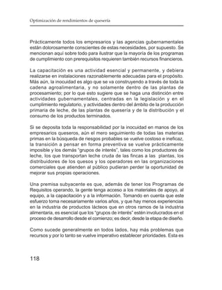 Optimización de rendimientos de quesería




Prácticamente todos los empresarios y las agencias gubernamentales
están dolorosamente conscientes de estas necesidades, por supuesto. Se
mencionan aquí sobre todo para ilustrar que la mayoría de los programas
de cumplimiento con prerequisitos requieren también recursos financieros.

La capacitación es una actividad esencial y permanente, y debiera
realizarse en instalaciones razonablemente adecuadas para el propósito.
Más aún, la inocuidad es algo que se va construyendo a través de toda la
cadena agroalimentaria, y no solamente dentro de las plantas de
procesamiento; por lo que esto sugiere que se haga una distinción entre
actividades gubernamentales, centradas en la legislación y en el
cumplimiento regulatorio, y actividades dentro del ámbito de la producción
primaria de leche, de las plantas de quesería y de la distribución y el
consumo de los productos terminados.

Si se deposita toda la responsabilidad por la inocuidad en manos de los
empresarios queseros, aún el mero seguimiento de todas las materias
primas en la búsqueda de riesgos probables se vuelve costoso e ineficaz,
la transición a pensar en forma preventiva se vuelve prácticamente
imposible y los demás “grupos de interés”, tales como los productores de
leche, los que transportan leche cruda de las fincas a las plantas, los
distribuidores de los quesos y los operadores en las organizaciones
comerciales que atienden al público pudieran perder la oportunidad de
mejorar sus propias operaciones.

Una premisa subyacente es que, además de tener los Programas de
Requisitos operando, la gente tenga acceso a los materiales de apoyo, al
equipo, a la capacitación y a la información. Tomando en cuenta que este
esfuerzo toma necesariamente varios años, y que hay menos experiencias
en la industria de productos lácteos que en otros ramos de la industria
alimentaria, es esencial que los “grupos de interés” estén involucrados en el
proceso de desarrollo desde el comienzo; es decir, desde la etapa de diseño.

Como sucede generalmente en todos lados, hay más problemas que
recursos y por lo tanto se vuelve imperativo establecer prioridades. Esta es



118
 