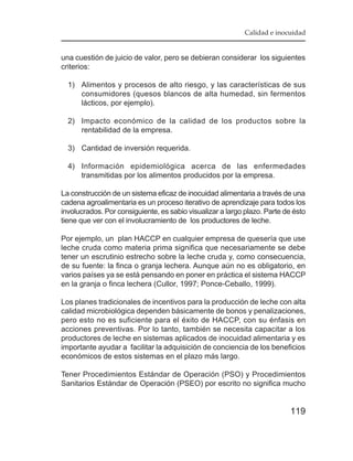Calidad e inocuidad


una cuestión de juicio de valor, pero se debieran considerar los siguientes
criterios:

  1) Alimentos y procesos de alto riesgo, y las características de sus
     consumidores (quesos blancos de alta humedad, sin fermentos
     lácticos, por ejemplo).

  2) Impacto económico de la calidad de los productos sobre la
     rentabilidad de la empresa.

  3) Cantidad de inversión requerida.

  4) Información epidemiológica acerca de las enfermedades
     transmitidas por los alimentos producidos por la empresa.

La construcción de un sistema eficaz de inocuidad alimentaria a través de una
cadena agroalimentaria es un proceso iterativo de aprendizaje para todos los
involucrados. Por consiguiente, es sabio visualizar a largo plazo. Parte de ésto
tiene que ver con el involucramiento de los productores de leche.

Por ejemplo, un plan HACCP en cualquier empresa de quesería que use
leche cruda como materia prima significa que necesariamente se debe
tener un escrutinio estrecho sobre la leche cruda y, como consecuencia,
de su fuente: la finca o granja lechera. Aunque aún no es obligatorio, en
varios países ya se está pensando en poner en práctica el sistema HACCP
en la granja o finca lechera (Cullor, 1997; Ponce-Ceballo, 1999).

Los planes tradicionales de incentivos para la producción de leche con alta
calidad microbiológica dependen básicamente de bonos y penalizaciones,
pero esto no es suficiente para el éxito de HACCP, con su énfasis en
acciones preventivas. Por lo tanto, también se necesita capacitar a los
productores de leche en sistemas aplicados de inocuidad alimentaria y es
importante ayudar a facilitar la adquisición de conciencia de los beneficios
económicos de estos sistemas en el plazo más largo.

Tener Procedimientos Estándar de Operación (PSO) y Procedimientos
Sanitarios Estándar de Operación (PSEO) por escrito no significa mucho


                                                                           119
 