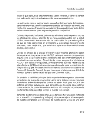Calidad e inocuidad


lograr lo que logra, bajo circunstancias a veces difíciles, y tiende a pensar
que todo sería mejor si se tuvieran más recursos económicos.

La motivación para el mejoramiento es una fuente importante de fortaleza,
pero no siempre se justifica la creencia que todo es cuestión de dinero. De
hecho, los recursos financieros son solamente una parte importante de los
esfuerzos necesarios para mejorar la posición competitiva.

Cuando hay dinero suficiente, pero no se reinvierte en la empresa, uno de
los efectos más serios, además de los riesgos relacionados con la salud
pública, es un costo mucho más alto de producción. Lo que esto significa
es que es más económico en el mediano y largo plazo reinvertir en la
empresa, para mejorarla, que continuar operando bajo condiciones
alejadas del óptimo.

Uno de los efectos de la falta de inversión es que muchas plantas no están
listas para un programa como HACCP, debido a que no cumplen con
algunas de las precondiciones relacionadas con insfraestructura e
instalaciones apropiadas. Si se intenta poner en práctica el sistema
HACCP sin estos prerequisitos, principlamente Buenas Prácticas de
Manufactura (BPM) e instrumentación adecuada para la medición de
temperatura y pH, necesariamente se tendrá un número excesivo de
Puntos Críticos de Control, lo que hace que el sistema sea difícil de
manejar y podría ser la causa de que falle (Mitchell, 1998).

En síntesis, la debilidad principal de la mayoría de las empresas pequeñas
y medianas de quesería en América Latina es la falta severa de recursos
financieros, el hecho de que las plantas no están listas para HACCP y el
sistema gerencial subyacente, que generalmente le otorga poco valor al
conocimiento, le pone demasiado énfasis al corto plazo y depende
fuertemente de la autoridad formal, el mando y el control.

Tenemos ciertamente un reto difícil, pero también hay una gran fortaleza
en la intención por aprender y trabajar juntos para mejorar el desempeño
de nuestras empresas y el bienestar de nuestra gente y ésta es una gran




                                                                        121
 