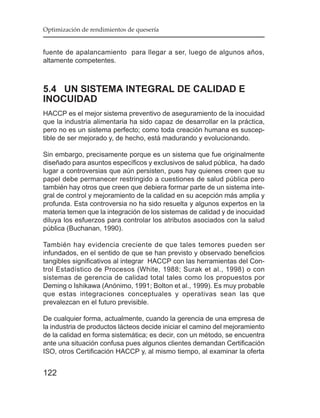 Optimización de rendimientos de quesería


fuente de apalancamiento para llegar a ser, luego de algunos años,
altamente competentes.



5.4 UN SISTEMA INTEGRAL DE CALIDAD E
INOCUIDAD
HACCP es el mejor sistema preventivo de aseguramiento de la inocuidad
que la industria alimentaria ha sido capaz de desarrollar en la práctica,
pero no es un sistema perfecto; como toda creación humana es suscep-
tible de ser mejorado y, de hecho, está madurando y evolucionando.

Sin embargo, precisamente porque es un sistema que fue originalmente
diseñado para asuntos específicos y exclusivos de salud pública, ha dado
lugar a controversias que aún persisten, pues hay quienes creen que su
papel debe permanecer restringido a cuestiones de salud pública pero
también hay otros que creen que debiera formar parte de un sistema inte-
gral de control y mejoramiento de la calidad en su acepción más amplia y
profunda. Esta controversia no ha sido resuelta y algunos expertos en la
materia temen que la integración de los sistemas de calidad y de inocuidad
diluya los esfuerzos para controlar los atributos asociados con la salud
pública (Buchanan, 1990).

También hay evidencia creciente de que tales temores pueden ser
infundados, en el sentido de que se han previsto y observado beneficios
tangibles significativos al integrar HACCP con las herramientas del Con-
trol Estadístico de Procesos (White, 1988; Surak et al., 1998) o con
sistemas de gerencia de calidad total tales como los propuestos por
Deming o Ishikawa (Anónimo, 1991; Bolton et al., 1999). Es muy probable
que estas integraciones conceptuales y operativas sean las que
prevalezcan en el futuro previsible.

De cualquier forma, actualmente, cuando la gerencia de una empresa de
la industria de productos lácteos decide iniciar el camino del mejoramiento
de la calidad en forma sistemática; es decir, con un método, se encuentra
ante una situación confusa pues algunos clientes demandan Certificación
ISO, otros Certificación HACCP y, al mismo tiempo, al examinar la oferta


122
 