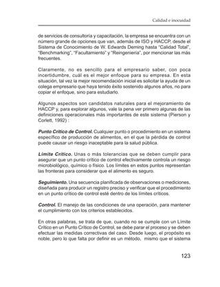 Calidad e inocuidad


de servicios de consultoría y capacitación, la empresa se encuentra con un
número grande de opciones que van, además de ISO y HACCP, desde el
Sistema de Conocimiento de W. Edwards Deming hasta “Calidad Total”,
“Benchmarking”, “Facultamiento” y “Reingeniería”, por mencionar las más
frecuentes.

Claramente, no es sencillo para el empresario saber, con poca
incertidumbre, cuál es el mejor enfoque para su empresa. En esta
situación, tal vez la mejor recomendación inicial es solicitar la ayuda de un
colega empresario que haya tenido éxito sostenido algunos años, no para
copiar el enfoque, sino para estudiarlo.

Algunos aspectos son candidatos naturales para el mejoramiento de
HACCP y, para explorar algunos, vale la pena ver primero algunas de las
definiciones operacionales más importantes de este sistema (Pierson y
Corlett, 1992) :

Punto Crítico de Control. Cualquier punto o procedimiento en un sistema
específico de producción de alimentos, en el que la pérdida de control
puede causar un riesgo inaceptable para la salud pública.

Límite Crítico. Unas o más tolerancias que se deben cumplir para
asegurar que un punto crítico de control efectivamente controla un riesgo
microbiológico, químico o físico. Los límites en estos puntos representan
las fronteras para considerar que el alimento es seguro.

Seguimiento. Una secuencia planificada de observaciones o mediciones,
diseñada para producir un registro preciso y verificar que el procedimiento
en un punto crítico de control esté dentro de los límites críticos.

Control. El manejo de las condiciones de una operación, para mantener
el cumplimiento con los criterios establecidos.

En otras palabras, se trata de que, cuando no se cumple con un Límite
Crítico en un Punto Crítico de Control, se debe parar el proceso y se deben
efectuar las medidas correctivas del caso. Desde luego, el propósito es
noble, pero lo que falta por definir es un método, mismo que el sistema


                                                                        123
 