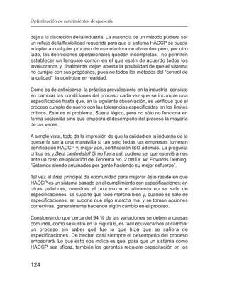 Optimización de rendimientos de quesería


deja a la discreción de la industria. La ausencia de un método pudiera ser
un reflejo de la flexibilidad requerida para que el sistema HACCP se pueda
adaptar a cualquier proceso de manufactura de alimentos pero, por otro
lado, las definiciones operacionales quedan incompletas, no permiten
establecer un lenguaje común en el que estén de acuerdo todos los
involucrados y, finalmente, dejan abierta la posibilidad de que el sistema
no cumpla con sus propósitos, pues no todos los métodos del “control de
la calidad” la controlan en realidad.

Como es de anticiparse, la práctica prevaleciente en la industria consiste
en cambiar las condiciones del proceso cada vez que se incumple una
especificación hasta que, en la siguiente observación, se verifique que el
proceso cumple de nuevo con las tolerancias especificadas en los límites
críticos. Este es el problema. Suena lógico, pero no sólo no funciona en
forma sostenida sino que empeora el desempeño del proceso la mayoría
de las veces.

A simple vista, todo da la impresión de que la calidad en la industria de la
quesería sería una maravilla si tan sólo todas las empresas tuvieran
certificación HACCP y, mejor aún, certificación ISO además. La pregunta
crítica es: ¿Será cierto ésto? Si no fuera así, pudiera ser que estuviéramos
ante un caso de aplicación del Teorema No. 2 del Dr. W. Edwards Deming:
“Estamos siendo arruinados por gente haciendo su mejor esfuerzo”.

Tal vez el área principal de oportunidad para mejorar ésto reside en que
HACCP es un sistema basado en el cumplimiento con especificaciones; en
otras palabras, mientras el proceso o el alimento no se sale de
especificaciones, se supone que todo marcha bien y, cuando se sale de
especificaciones, se supone que algo marcha mal y se toman acciones
correctivas, generalmente haciendo algún cambio en el proceso.

Considerando que cerca del 94 % de las variaciones se deben a causas
comunes, como se ilustró en la Figura 6, es fácil equivocarnos al cambiar
un proceso sin saber qué fue lo que hizo que se saliera de
especificaciones. De hecho, casi siempre el desempeño del proceso
empeorará. Lo que esto nos indica es que, para que un sistema como
HACCP sea eficaz, también los gerentes requiere capacitación en los


124
 