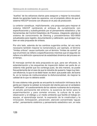 Optimización de rendimientos de quesería


“dueños” de los esfuerzos diarios para asegurar y mejorar la inocuidad,
desde los gerentes hasta los operarios, con el propósito último de que el
sistema HACCP funcione con eficacia en el piso de producción.

Lo anterior constituye, implícitamente, una propuesta para mejorar el
sistema HACCP cambiando el enfoque de cumplimiento con
especificaciones y substituyéndolo por el pensamiento estadístico y las
herramientas del Control Estadístico de Procesos, integrando además el
sistema de conocimiento de Deming y procedimientos ISO-9000
actualizados para registro, documentación y calibración, que encajan muy
bien en esta propuesta de síntesis.

Por otro lado, además de los cambios sugeridos arriba, tal vez sería
necesario también mejorar la nomenclatura; por ejemplo, el término
“límites críticos” causa confusión con el término “límites de control” ya
que el primero se refiere a especificaciones mientras que el segundo se
refiere a la definición operacional de estabilidad dinámica del proceso en
el tiempo.

El mensaje central de esta propuesta es que, para ser eficaces, la
estandarización y los esquemas de inspección deben ser parte de un
sistema más grande que los contenga pues, de otra manera, se puede
frecuentemente dar el caso de que la industria de quesería haga muy bien,
con eficiencia, lo que no se debe hacer; es decir, que puede caer, de buena
fe, en la trampa de institucionalizar la disfuncionalidad, de mejorar la
calidad de lo que no debiera existir.

En ese sistema más grande se encuentra la motivación intrínseca de la
gente por mejorar la calidad, la inclusión del cliente para ser el verdadero
“certificador”, el cuestionamiento de los valores nucleares de la empresa,
el estudio permanente del entorno, la ausencia de temor para la
experimentación y para cometer errores, la cultura de la auto-
observación y el diálogo y un medio ambiente que facilite el trabajo en
equipo, el aprendizaje social, la expresión de la creatividad y la
innovación. Anticipación, prevención, atención concentrada “aguas
arriba”, pensamiento sistémico y pensamiento estadístico son, en esta



126
 