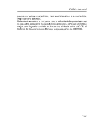 Calidad e inocuidad


propuesta, valores superiores, pero concatenados, a estandarizar,
inspeccionar y certificar.
Dicho de otra manera, la propuesta para la industria de la quesería es que
sí es posible asegurar la inocuidad de sus productos, pero que un método
mejor para lograrlo consiste en hacer una síntesis entre HACCP, el
Sistema de Conocimiento de Deming y algunas partes de ISO 9000.




                                                                     127
 