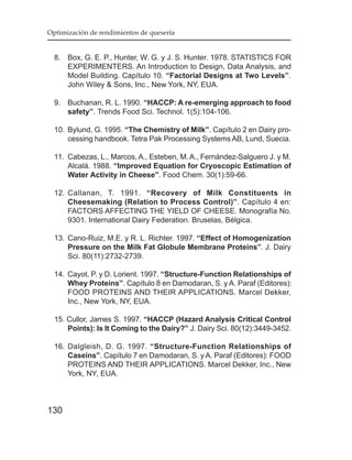 Optimización de rendimientos de quesería


  8. Box, G. E. P., Hunter, W. G. y J. S. Hunter. 1978. STATISTICS FOR
     EXPERIMENTERS. An Introduction to Design, Data Analysis, and
     Model Building. Capítulo 10. “Factorial Designs at Two Levels”.
     John Wiley & Sons, Inc., New York, NY, EUA.

  9. Buchanan, R. L. 1990. “HACCP: A re-emerging approach to food
     safety”. Trends Food Sci. Technol. 1(5):104-106.

  10. Bylund, G. 1995. “The Chemistry of Milk”. Capítulo 2 en Dairy pro-
      cessing handbook. Tetra Pak Processing Systems AB, Lund, Suecia.

  11. Cabezas, L., Marcos, A., Esteben, M. A., Fernández-Salguero J. y M.
      Alcalá. 1988. “Improved Equation for Cryoscopic Estimation of
      Water Activity in Cheese”. Food Chem. 30(1):59-66.

  12. Callanan, T. 1991. “Recovery of Milk Constituents in
      Cheesemaking (Relation to Process Control)”. Capítulo 4 en:
      FACTORS AFFECTING THE YIELD OF CHEESE. Monografía No.
      9301. International Dairy Federation. Bruselas, Bélgica.

  13. Cano-Ruiz, M.E. y R. L. Richter. 1997. “Effect of Homogenization
      Pressure on the Milk Fat Globule Membrane Proteins”. J. Dairy
      Sci. 80(11):2732-2739.

  14. Cayot, P. y D. Lorient. 1997. “Structure-Function Relationships of
      Whey Proteins”. Capítulo 8 en Damodaran, S. y A. Paraf (Editores):
      FOOD PROTEINS AND THEIR APPLICATIONS. Marcel Dekker,
      Inc., New York, NY, EUA.

  15. Cullor, James S. 1997. “HACCP (Hazard Analysis Critical Control
      Points): Is It Coming to the Dairy?” J. Dairy Sci. 80(12):3449-3452.

  16. Dalgleish, D. G. 1997. “Structure-Function Relationships of
      Caseins”. Capítulo 7 en Damodaran, S. y A. Paraf (Editores): FOOD
      PROTEINS AND THEIR APPLICATIONS. Marcel Dekker, Inc., New
      York, NY, EUA.



130
 