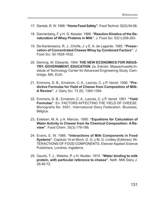 Referencias


17. Daniels, R. W. 1998. “Home Food Safety”. Food Technol. 52(2):54-56.

18. Dannenberg, F. y H. G. Kessler. 1988. “Reaction Kinetics of the De-
    naturation of Whey Proteins in Milk”. J. Food Sci. 53(1):258-263.

19. De Kanterewicz, R. J., Chirife, J. y E. A. de Lagarde. 1985. “Preser-
    vation of Concentrated Cheese Whey by Combined Factors”. J.
    Food Sci. 50:1629-1632.

20. Deming, W. Edwards. 1994. THE NEW ECONOMICS FOR INDUS-
    TRY, GOVERNMENT, EDUCATION. 2a. Edición. Massachusetts In-
    stitute of Technology Center for Advanced Engineering Study. Cam-
    bridge, MA, EUA.

21. Emmons, D. B., Ernstrom, C. A., Lacroix, C. y P. Verret. 1990. “Pre-
    dictive Formulas for Yield of Cheese from Composition of Milk:
    A Review”. J. Dairy Sci. 73 (6): 1365-1394.

22. Emmons, D. B., Ernstrom, C. A., Lacroix, C. y P. Verret. 1991. “Yield
    Formulae”. En: FACTORS AFFECTING THE YIELD OF CHEESE.
    Monografía No. 9301. International Dairy Federation. Bruselas,
    Bélgica.

23. Esteban, M. A. y A. Marcos. 1990. “Equations for Calculation of
    Water Activity in Cheese from its Chemical Composition: A Re-
    view”. Food Chem. 35(3):179-186.

24. Evans, E. W. 1986. “Interactions of Milk Components in Food
    Systems”. Capítulo 14 en Birch, G. G. y M. G. Lindley (Editores): IN-
    TERACTIONS OF FOOD COMPONENTS. Elsevier Applied Science
    Publishers, Londres, Inglaterra.

25. Geurts, T. J., Walstra, P. y H. Mulder. 1974. “Water binding to milk
    protein, with particular reference to cheese”. Neth. Milk Dairy J.
    28:46-72.




                                                                    131
 