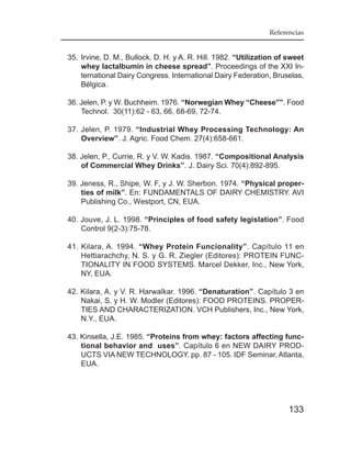 Referencias


35. Irvine, D. M., Bullock, D. H. y A. R. Hill. 1982. “Utilization of sweet
    whey lactalbumin in cheese spread”. Proceedings of the XXI In-
    ternational Dairy Congress. International Dairy Federation, Bruselas,
    Bélgica.

36. Jelen, P. y W. Buchheim. 1976. “Norwegian Whey “Cheese””. Food
    Technol. 30(11):62 - 63, 66, 68-69, 72-74.

37. Jelen, P. 1979. “Industrial Whey Processing Technology: An
    Overview”. J. Agric. Food Chem. 27(4):658-661.

38. Jelen, P., Currie, R. y V. W. Kadis. 1987. “Compositional Analysis
    of Commercial Whey Drinks”. J. Dairy Sci. 70(4):892-895.

39. Jeness, R., Shipe, W. F, y J. W. Sherbon. 1974. “Physical proper-
    ties of milk”. En: FUNDAMENTALS OF DAIRY CHEMISTRY. AVI
    Publishing Co., Westport, CN, EUA.

40. Jouve, J. L. 1998. “Principles of food safety legislation”. Food
    Control 9(2-3):75-78.

41. Kilara, A. 1994. “Whey Protein Funcionality”. Capítulo 11 en
    Hettiarachchy, N. S. y G. R. Ziegler (Editores): PROTEIN FUNC-
    TIONALITY IN FOOD SYSTEMS. Marcel Dekker, Inc., New York,
    NY, EUA.

42. Kilara, A. y V. R. Harwalkar. 1996. “Denaturation”. Capítulo 3 en
    Nakai, S. y H. W. Modler (Editores): FOOD PROTEINS. PROPER-
    TIES AND CHARACTERIZATION. VCH Publishers, Inc., New York,
    N.Y., EUA.

43. Kinsella, J.E. 1985. “Proteins from whey: factors affecting func-
    tional behavior and uses”. Capítulo 6 en NEW DAIRY PROD-
    UCTS VIA NEW TECHNOLOGY. pp. 87 - 105. IDF Seminar, Atlanta,
    EUA.




                                                                      133
 